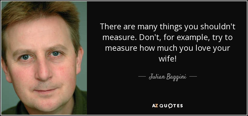 There are many things you shouldn't measure. Don't, for example, try to measure how much you love your wife! - Julian Baggini