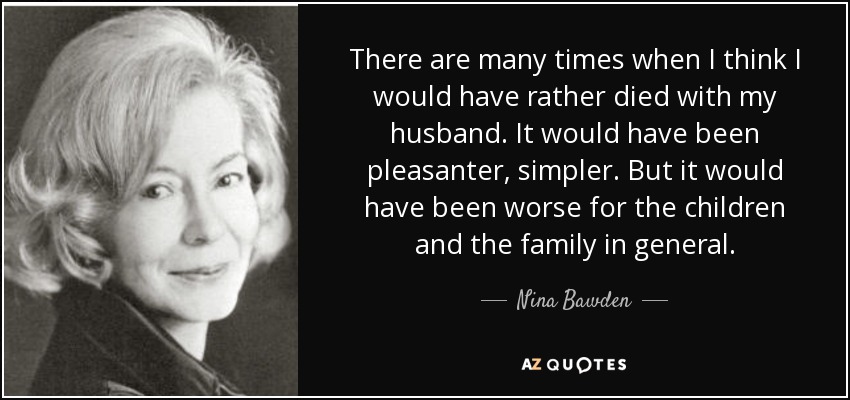 There are many times when I think I would have rather died with my husband. It would have been pleasanter, simpler. But it would have been worse for the children and the family in general. - Nina Bawden