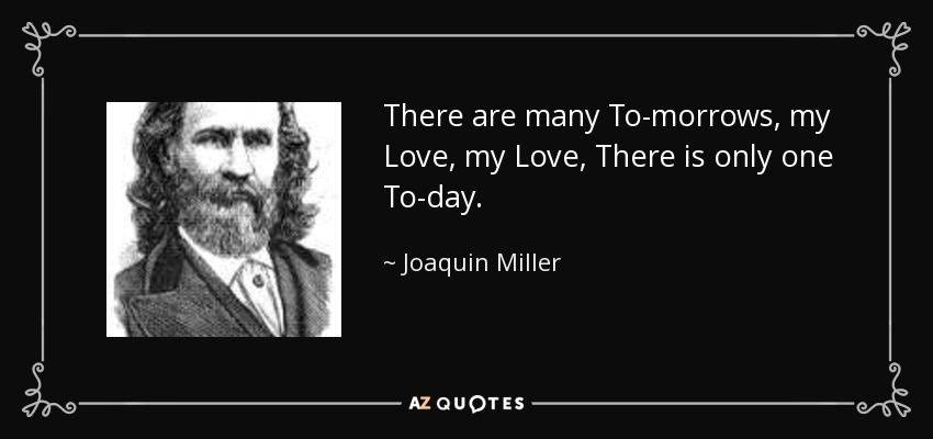 There are many To-morrows, my Love, my Love, There is only one To-day. - Joaquin Miller