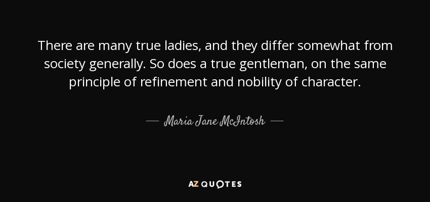 There are many true ladies, and they differ somewhat from society generally. So does a true gentleman, on the same principle of refinement and nobility of character. - Maria Jane McIntosh