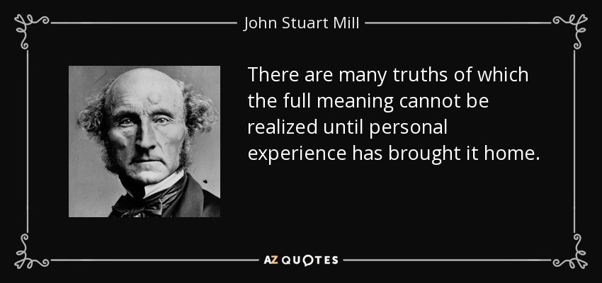 There are many truths of which the full meaning cannot be realized until personal experience has brought it home. - John Stuart Mill