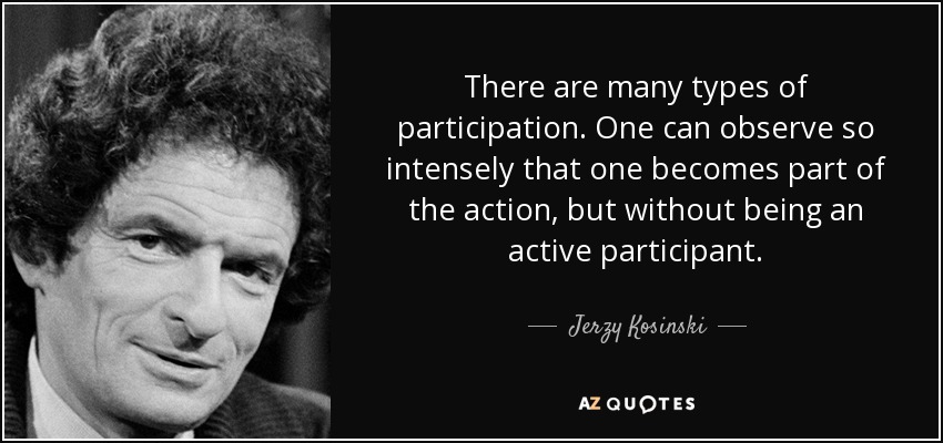 There are many types of participation. One can observe so intensely that one becomes part of the action, but without being an active participant. - Jerzy Kosinski