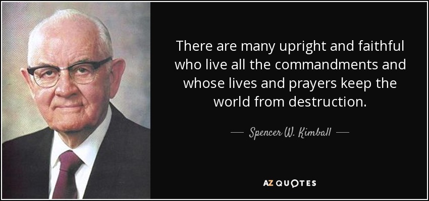There are many upright and faithful who live all the commandments and whose lives and prayers keep the world from destruction. - Spencer W. Kimball