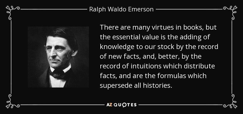 There are many virtues in books, but the essential value is the adding of knowledge to our stock by the record of new facts, and, better, by the record of intuitions which distribute facts, and are the formulas which supersede all histories. - Ralph Waldo Emerson