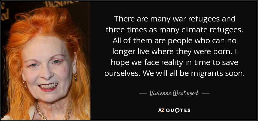 There are many war refugees and three times as many climate refugees. All of them are people who can no longer live where they were born. I hope we face reality in time to save ourselves. We will all be migrants soon. - Vivienne Westwood
