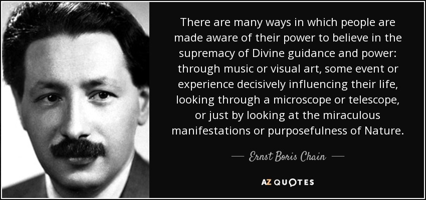 There are many ways in which people are made aware of their power to believe in the supremacy of Divine guidance and power: through music or visual art, some event or experience decisively influencing their life, looking through a microscope or telescope, or just by looking at the miraculous manifestations or purposefulness of Nature. - Ernst Boris Chain