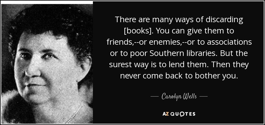 There are many ways of discarding [books]. You can give them to friends,--or enemies,--or to associations or to poor Southern libraries. But the surest way is to lend them. Then they never come back to bother you. - Carolyn Wells