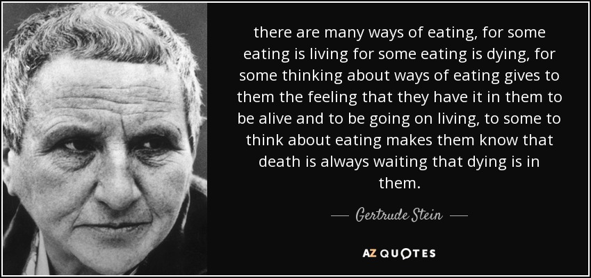 there are many ways of eating, for some eating is living for some eating is dying, for some thinking about ways of eating gives to them the feeling that they have it in them to be alive and to be going on living, to some to think about eating makes them know that death is always waiting that dying is in them. - Gertrude Stein