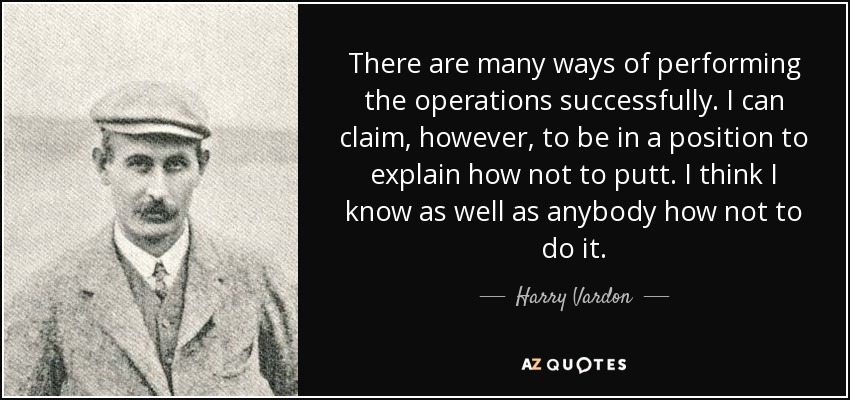 There are many ways of performing the operations successfully. I can claim, however, to be in a position to explain how not to putt. I think I know as well as anybody how not to do it. - Harry Vardon