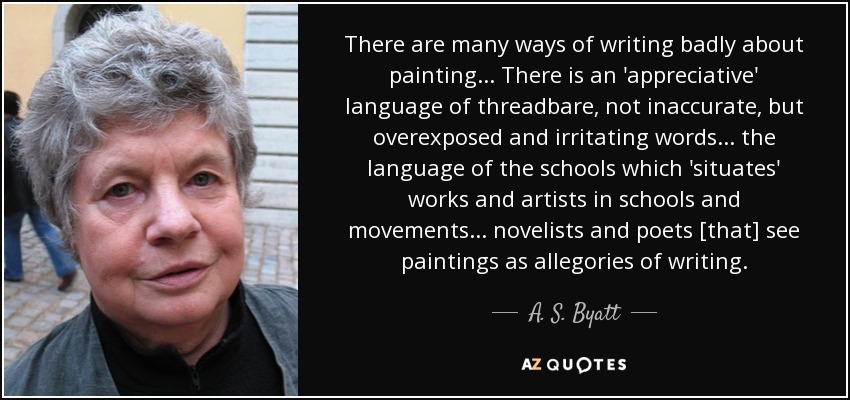 There are many ways of writing badly about painting... There is an 'appreciative' language of threadbare, not inaccurate, but overexposed and irritating words... the language of the schools which 'situates' works and artists in schools and movements... novelists and poets [that] see paintings as allegories of writing. - A. S. Byatt