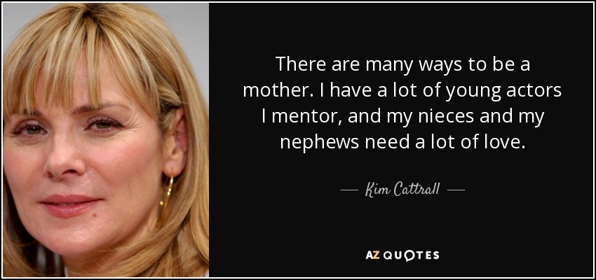 There are many ways to be a mother. I have a lot of young actors I mentor, and my nieces and my nephews need a lot of love. - Kim Cattrall