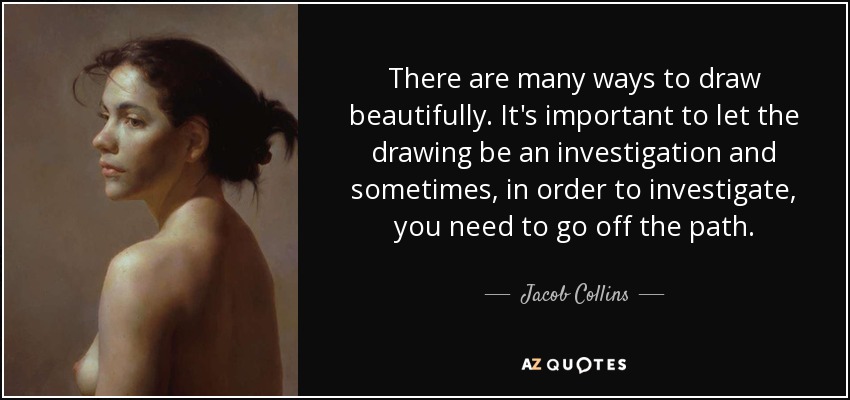 There are many ways to draw beautifully. It's important to let the drawing be an investigation and sometimes, in order to investigate, you need to go off the path. - Jacob Collins