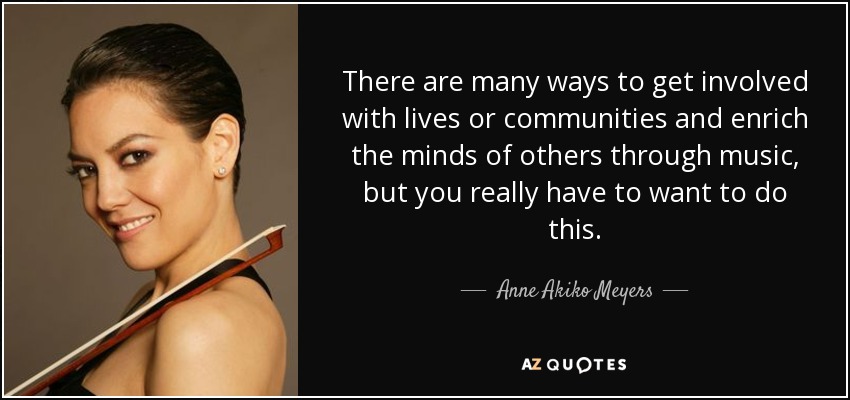 There are many ways to get involved with lives or communities and enrich the minds of others through music, but you really have to want to do this. - Anne Akiko Meyers