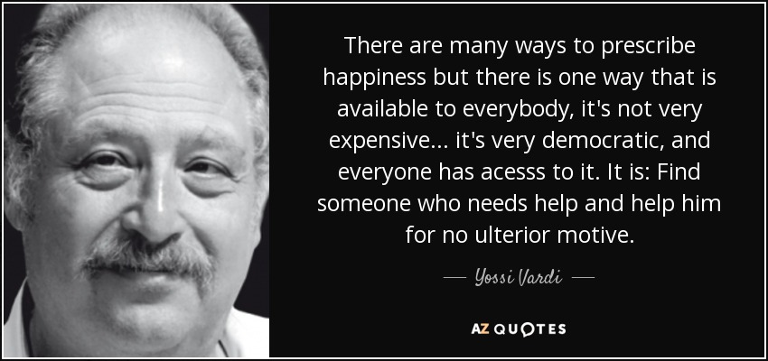 There are many ways to prescribe happiness but there is one way that is available to everybody, it's not very expensive ... it's very democratic, and everyone has acesss to it. It is: Find someone who needs help and help him for no ulterior motive. - Yossi Vardi