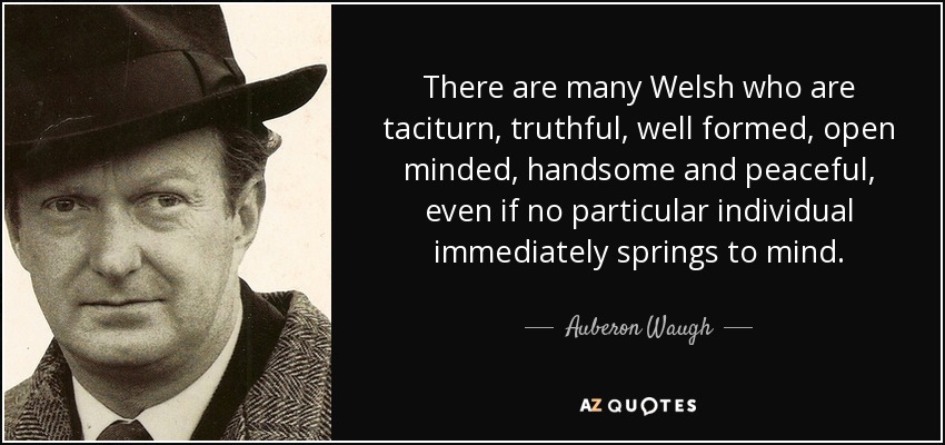 There are many Welsh who are taciturn, truthful, well formed, open minded, handsome and peaceful, even if no particular individual immediately springs to mind. - Auberon Waugh