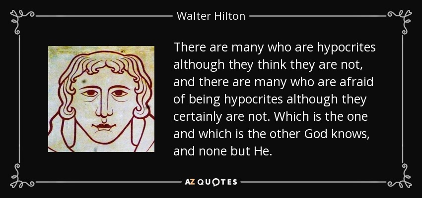 There are many who are hypocrites although they think they are not, and there are many who are afraid of being hypocrites although they certainly are not. Which is the one and which is the other God knows, and none but He. - Walter Hilton