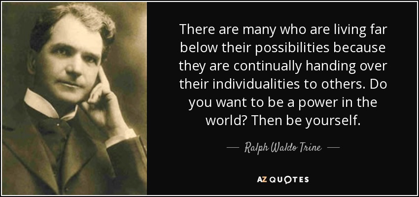 There are many who are living far below their possibilities because they are continually handing over their individualities to others. Do you want to be a power in the world? Then be yourself. - Ralph Waldo Trine