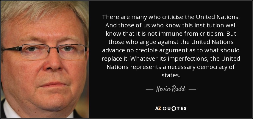 There are many who criticise the United Nations. And those of us who know this institution well know that it is not immune from criticism. But those who argue against the United Nations advance no credible argument as to what should replace it. Whatever its imperfections, the United Nations represents a necessary democracy of states. - Kevin Rudd