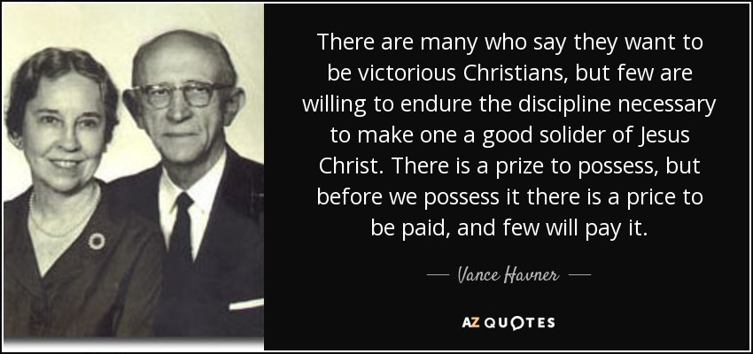 There are many who say they want to be victorious Christians, but few are willing to endure the discipline necessary to make one a good solider of Jesus Christ. There is a prize to possess, but before we possess it there is a price to be paid, and few will pay it. - Vance Havner