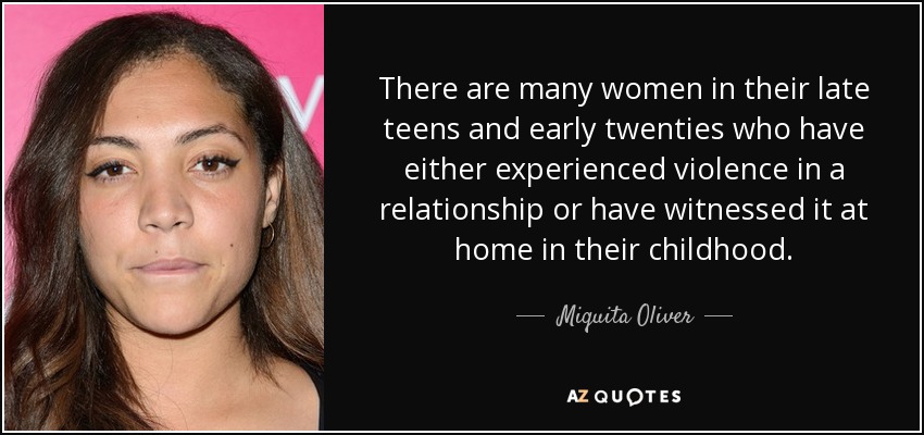 There are many women in their late teens and early twenties who have either experienced violence in a relationship or have witnessed it at home in their childhood. - Miquita Oliver