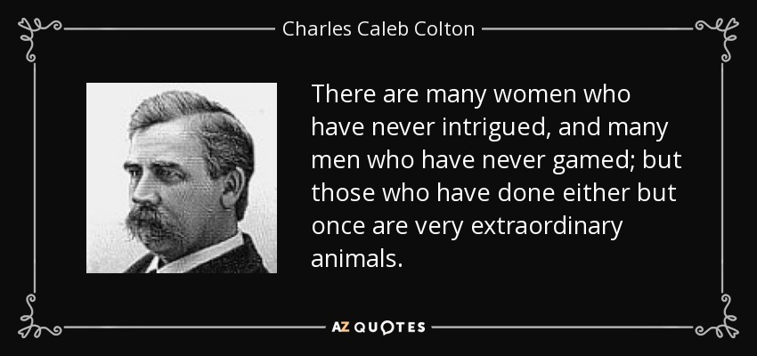 There are many women who have never intrigued, and many men who have never gamed; but those who have done either but once are very extraordinary animals. - Charles Caleb Colton