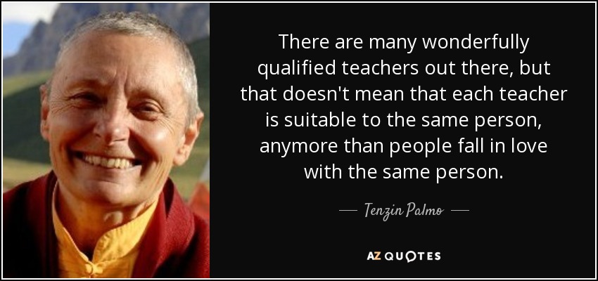 There are many wonderfully qualified teachers out there, but that doesn't mean that each teacher is suitable to the same person, anymore than people fall in love with the same person. - Tenzin Palmo