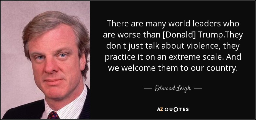 There are many world leaders who are worse than [Donald] Trump.They don't just talk about violence, they practice it on an extreme scale. And we welcome them to our country. - Edward Leigh