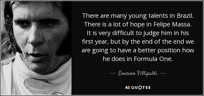 There are many young talents in Brazil. There is a lot of hope in Felipe Massa. It is very difficult to judge him in his first year, but by the end of the end we are going to have a better position how he does in Formula One. - Emerson Fittipaldi