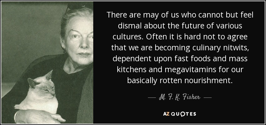 There are may of us who cannot but feel dismal about the future of various cultures. Often it is hard not to agree that we are becoming culinary nitwits, dependent upon fast foods and mass kitchens and megavitamins for our basically rotten nourishment. - M. F. K. Fisher