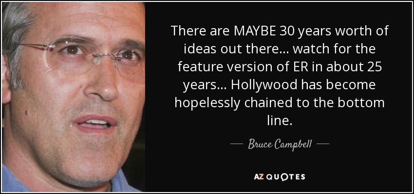 There are MAYBE 30 years worth of ideas out there... watch for the feature version of ER in about 25 years... Hollywood has become hopelessly chained to the bottom line. - Bruce Campbell