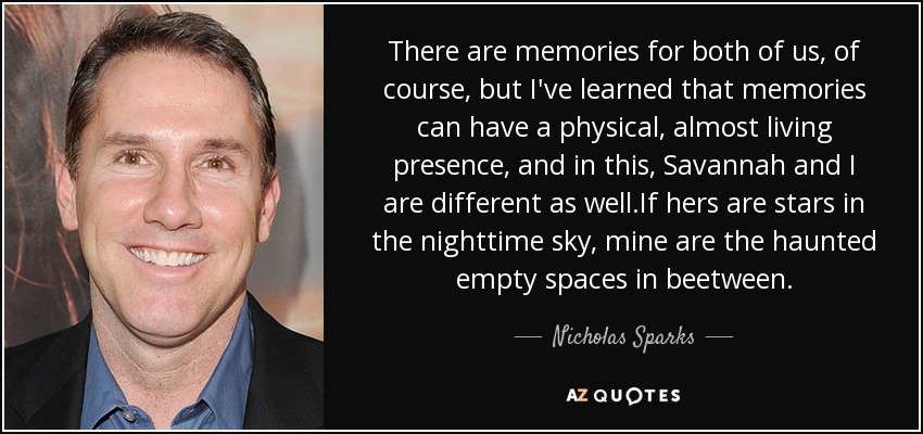 There are memories for both of us, of course, but I've learned that memories can have a physical, almost living presence, and in this, Savannah and I are different as well.If hers are stars in the nighttime sky, mine are the haunted empty spaces in beetween. - Nicholas Sparks