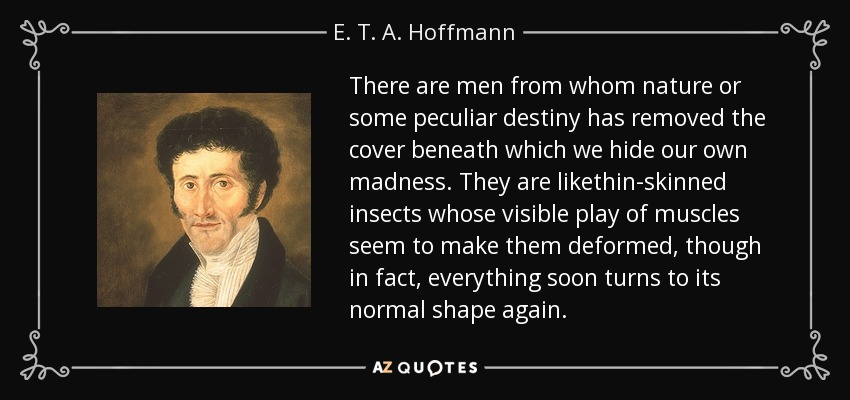 There are men from whom nature or some peculiar destiny has removed the cover beneath which we hide our own madness. They are likethin-skinned insects whose visible play of muscles seem to make them deformed, though in fact, everything soon turns to its normal shape again. - E. T. A. Hoffmann