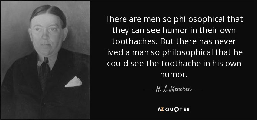 There are men so philosophical that they can see humor in their own toothaches. But there has never lived a man so philosophical that he could see the toothache in his own humor. - H. L. Mencken