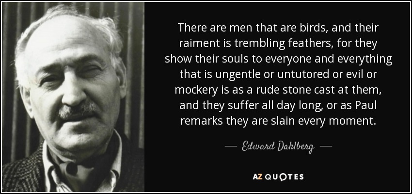 There are men that are birds, and their raiment is trembling feathers, for they show their souls to everyone and everything that is ungentle or untutored or evil or mockery is as a rude stone cast at them, and they suffer all day long, or as Paul remarks they are slain every moment. - Edward Dahlberg