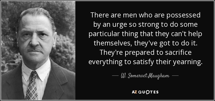 There are men who are possessed by an urge so strong to do some particular thing that they can't help themselves, they've got to do it. They're prepared to sacrifice everything to satisfy their yearning. - W. Somerset Maugham