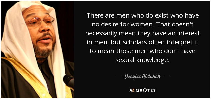 There are men who do exist who have no desire for women. That doesn't necessarily mean they have an interest in men, but scholars often interpret it to mean those men who don't have sexual knowledge. - Daayiee Abdullah