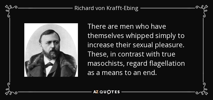 There are men who have themselves whipped simply to increase their sexual pleasure. These, in contrast with true masochists, regard flagellation as a means to an end. - Richard von Krafft-Ebing