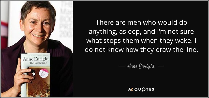 There are men who would do anything, asleep, and I'm not sure what stops them when they wake. I do not know how they draw the line. - Anne Enright