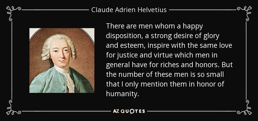 There are men whom a happy disposition, a strong desire of glory and esteem, inspire with the same love for justice and virtue which men in general have for riches and honors. But the number of these men is so small that I only mention them in honor of humanity. - Claude Adrien Helvetius