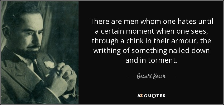 There are men whom one hates until a certain moment when one sees, through a chink in their armour, the writhing of something nailed down and in torment. - Gerald Kersh
