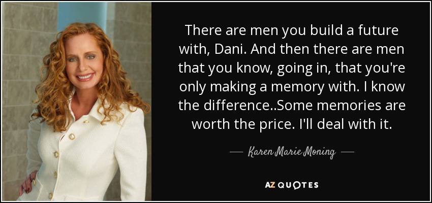 There are men you build a future with, Dani. And then there are men that you know, going in, that you're only making a memory with. I know the difference ..Some memories are worth the price. I'll deal with it. - Karen Marie Moning