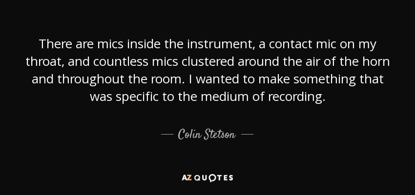 There are mics inside the instrument, a contact mic on my throat, and countless mics clustered around the air of the horn and throughout the room. I wanted to make something that was specific to the medium of recording. - Colin Stetson