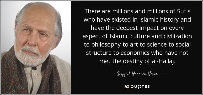 There are millions and millions of Sufis who have existed in Islamic history and have the deepest impact on every aspect of Islamic culture and civilization to philosophy to art to science to social structure to economics who have not met the destiny of al-Hallaj. - Seyyed Hossein Nasr