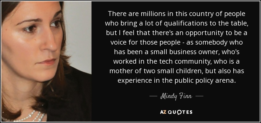 There are millions in this country of people who bring a lot of qualifications to the table, but I feel that there's an opportunity to be a voice for those people - as somebody who has been a small business owner, who's worked in the tech community, who is a mother of two small children, but also has experience in the public policy arena. - Mindy Finn