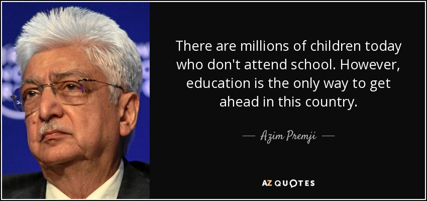 There are millions of children today who don't attend school. However, education is the only way to get ahead in this country. - Azim Premji