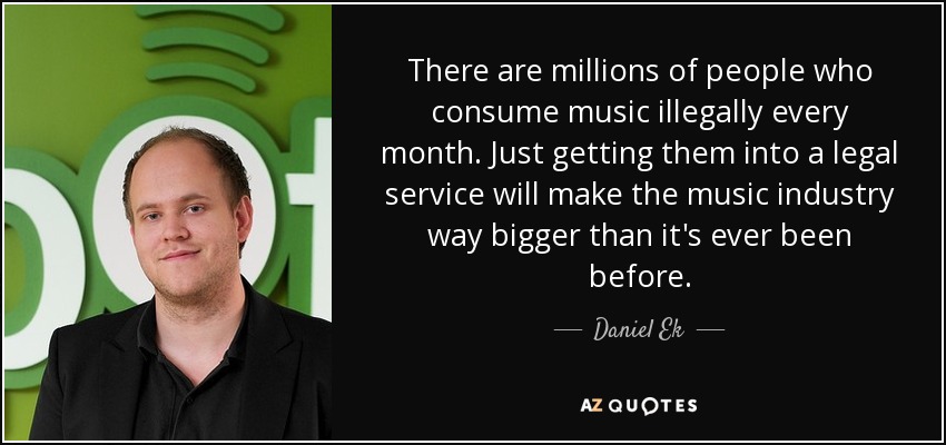 There are millions of people who consume music illegally every month. Just getting them into a legal service will make the music industry way bigger than it's ever been before. - Daniel Ek