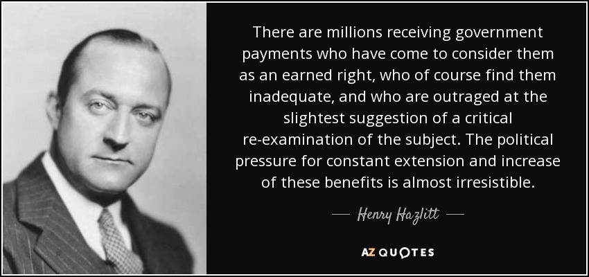 There are millions receiving government payments who have come to consider them as an earned right, who of course find them inadequate, and who are outraged at the slightest suggestion of a critical re-examination of the subject. The political pressure for constant extension and increase of these benefits is almost irresistible. - Henry Hazlitt