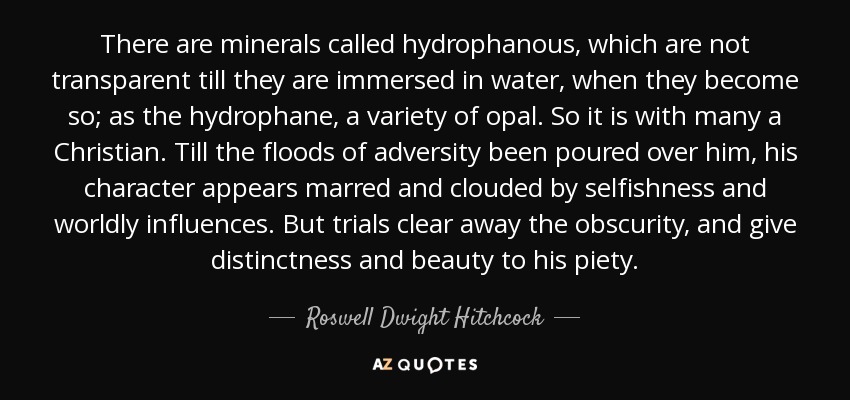 There are minerals called hydrophanous, which are not transparent till they are immersed in water, when they become so; as the hydrophane, a variety of opal. So it is with many a Christian. Till the floods of adversity been poured over him, his character appears marred and clouded by selfishness and worldly influences. But trials clear away the obscurity, and give distinctness and beauty to his piety. - Roswell Dwight Hitchcock