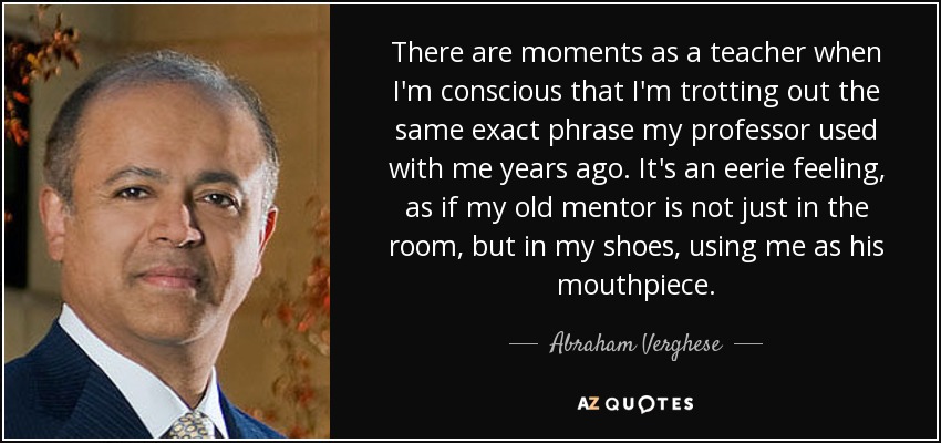 There are moments as a teacher when I'm conscious that I'm trotting out the same exact phrase my professor used with me years ago. It's an eerie feeling, as if my old mentor is not just in the room, but in my shoes, using me as his mouthpiece. - Abraham Verghese