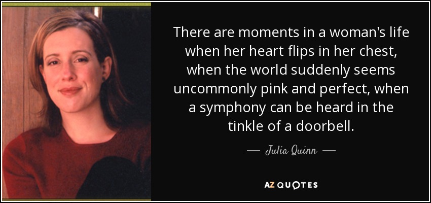 There are moments in a woman's life when her heart flips in her chest, when the world suddenly seems uncommonly pink and perfect, when a symphony can be heard in the tinkle of a doorbell. - Julia Quinn